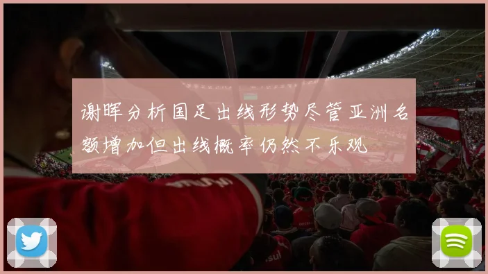 谢晖分析国足出线形势尽管亚洲名额增加但出线概率仍然不乐观