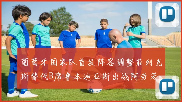 葡萄牙国家队首发阵容调整菲利克斯替代B席鲁本迪亚斯出战阿劳若