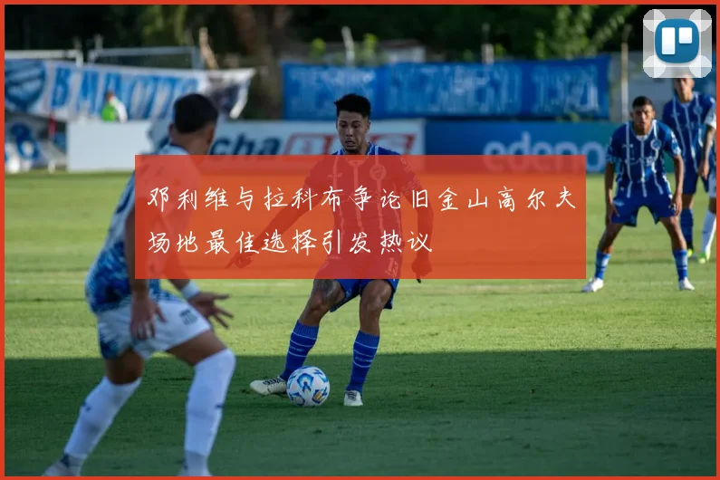 邓利维与拉科布争论旧金山高尔夫场地最佳选择引发热议
