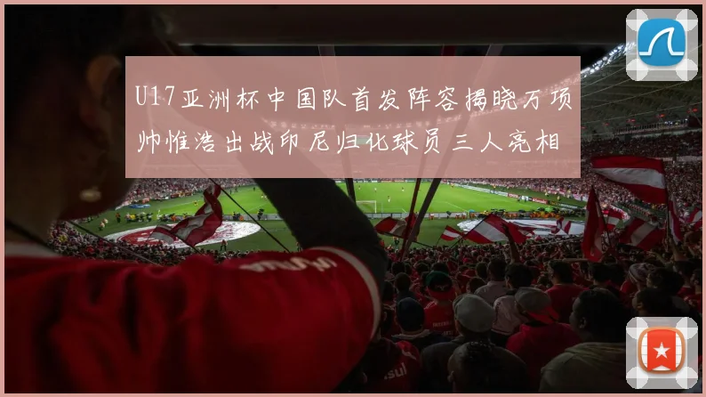 U17亚洲杯中国队首发阵容揭晓万项帅惟浩出战印尼归化球员三人亮相