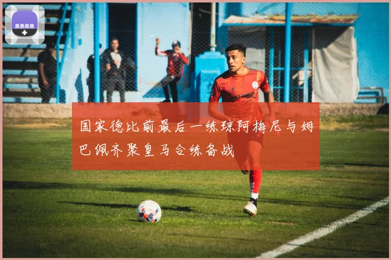 国家德比前最后一练琼阿梅尼与姆巴佩齐聚皇马合练备战