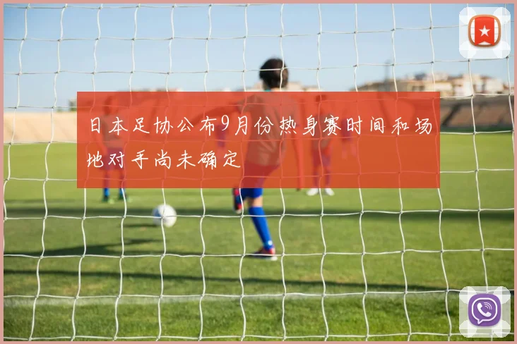 日本足协公布9月份热身赛时间和场地对手尚未确定
