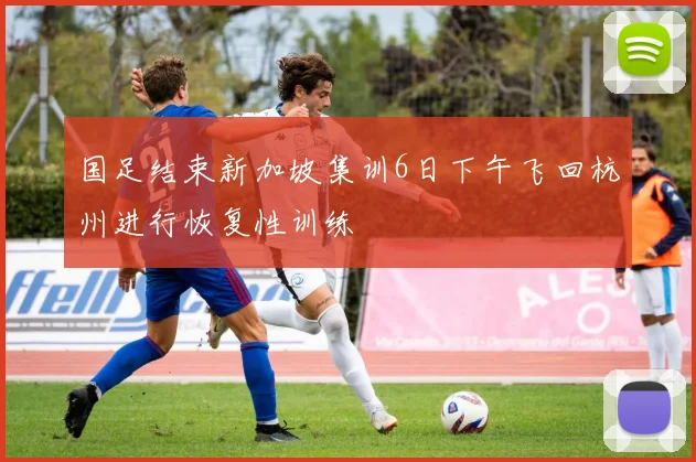 国足结束新加坡集训6日下午飞回杭州进行恢复性训练