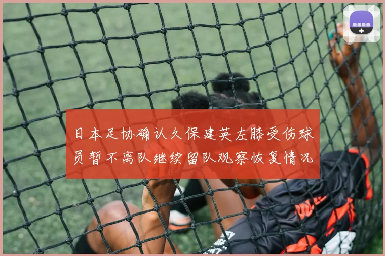 日本足协确认久保建英左膝受伤球员暂不离队继续留队观察恢复情况