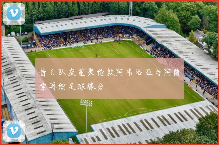 昔日队友重聚伦敦阿韦洛亚与阿隆索再续足球缘分
