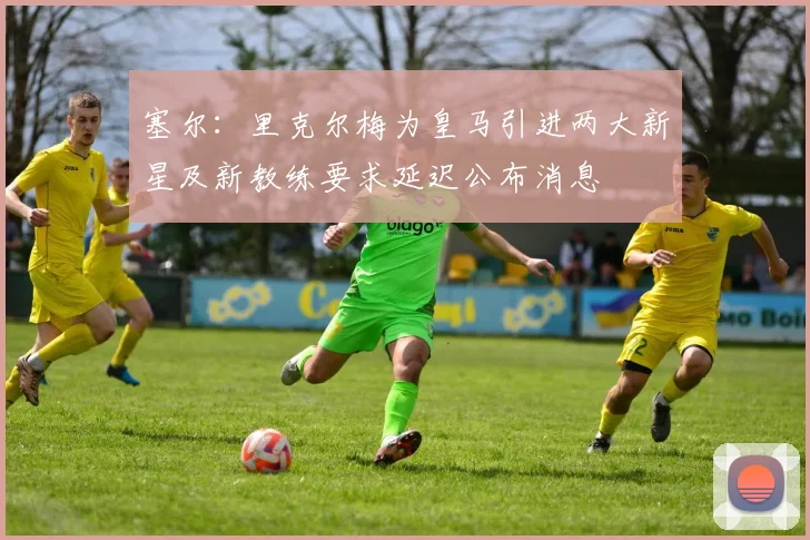 塞尔：里克尔梅为皇马引进两大新星及新教练要求延迟公布消息
