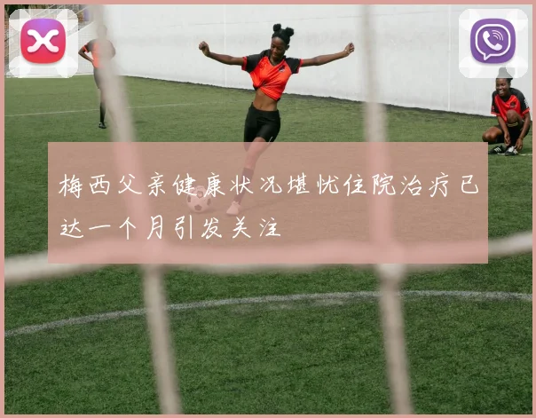 梅西父亲健康状况堪忧住院治疗已达一个月引发关注