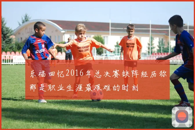 乐福回忆2016年总决赛缺阵经历称那是职业生涯最艰难的时刻