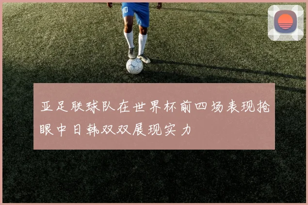 亚足联球队在世界杯前四场表现抢眼中日韩双双展现实力