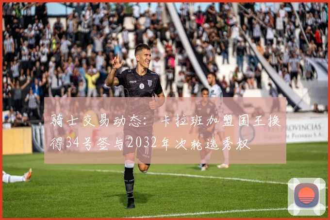 骑士交易动态：卡拉班加盟国王换得34号签与2032年次轮选秀权