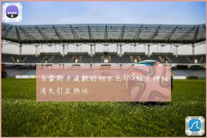 马雷斯卡道歉的切尔西INS帖子神秘消失引发热议