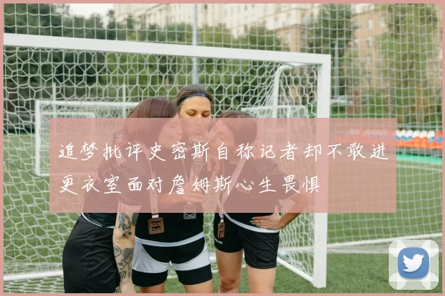 追梦批评史密斯自称记者却不敢进更衣室面对詹姆斯心生畏惧