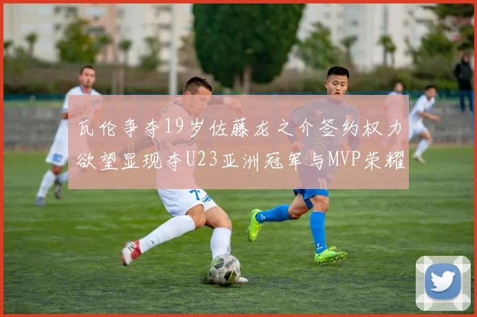 瓦伦争夺19岁佐藤龙之介签约权力欲望显现夺U23亚洲冠军与MVP荣耀