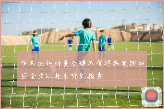 伊布批评科曼表现不佳邓弗里斯回应全力以赴未听到指责
