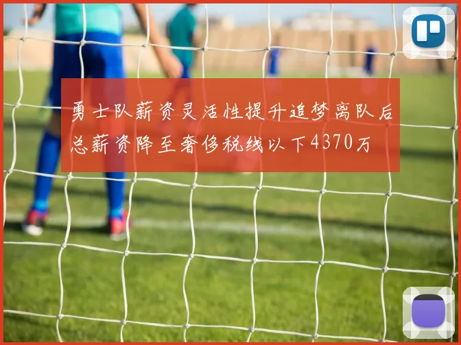 勇士队薪资灵活性提升追梦离队后总薪资降至奢侈税线以下4370万