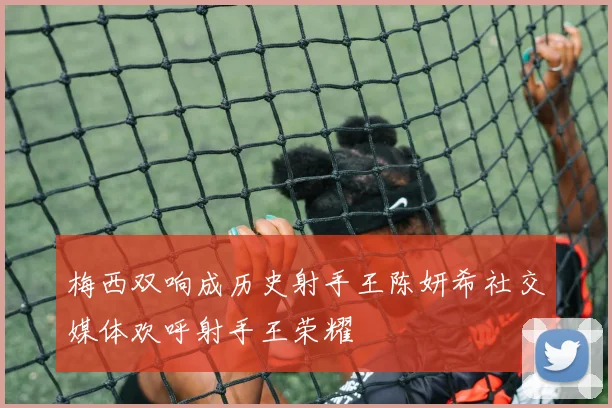 梅西双响成历史射手王陈妍希社交媒体欢呼射手王荣耀