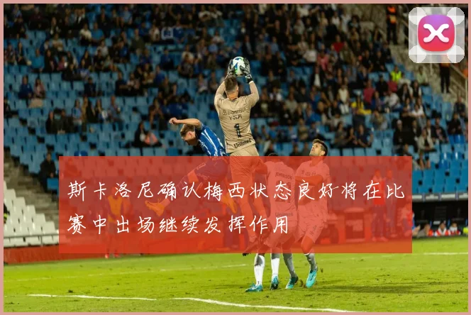 斯卡洛尼确认梅西状态良好将在比赛中出场继续发挥作用