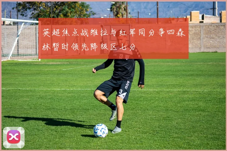 英超焦点战维拉与红军同分争四森林暂时领先降级区七分