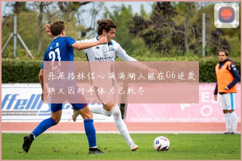 丹尼格林信心满满湖人能在G6逆袭热火因对手体力已耗尽