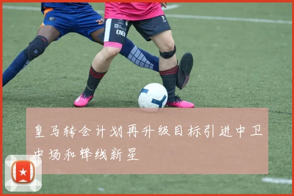 皇马转会计划再升级目标引进中卫中场和锋线新星