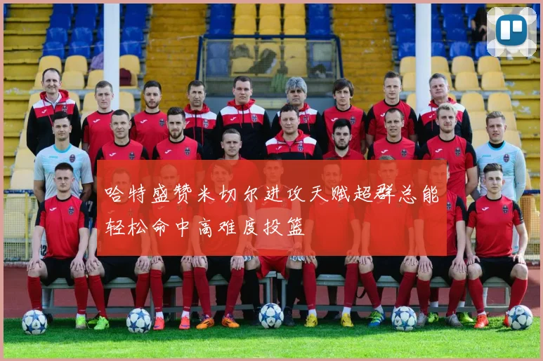 哈特盛赞米切尔进攻天赋超群总能轻松命中高难度投篮