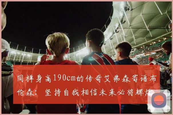 同样身高190cm的传奇艾弗森寄语布伦森：坚持自我相信未来必将辉煌