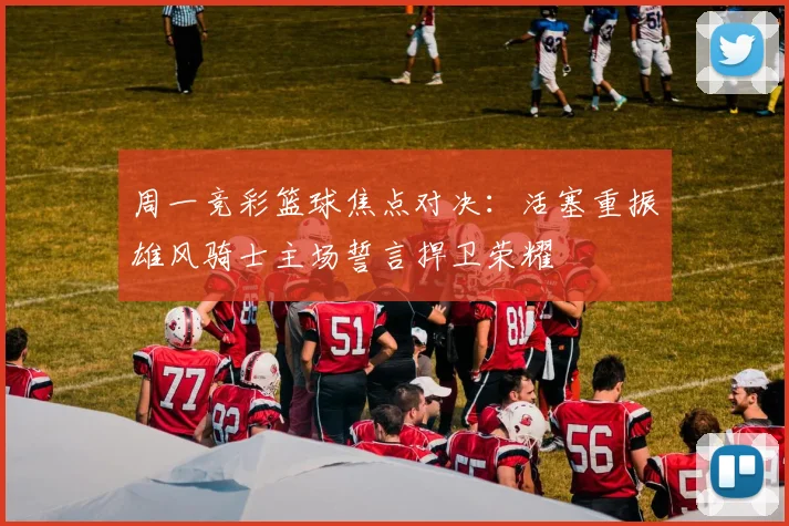 周一竞彩篮球焦点对决：活塞重振雄风骑士主场誓言捍卫荣耀