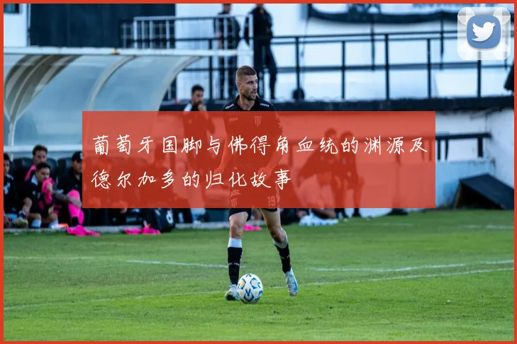 葡萄牙国脚与佛得角血统的渊源及德尔加多的归化故事