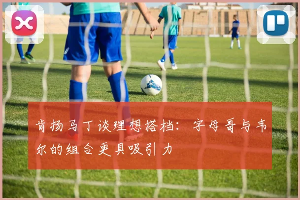 肯扬马丁谈理想搭档：字母哥与韦尔的组合更具吸引力
