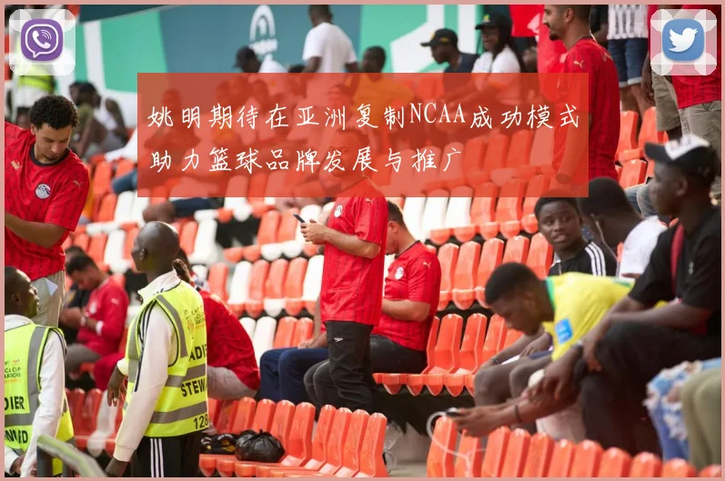 姚明期待在亚洲复制NCAA成功模式助力篮球品牌发展与推广