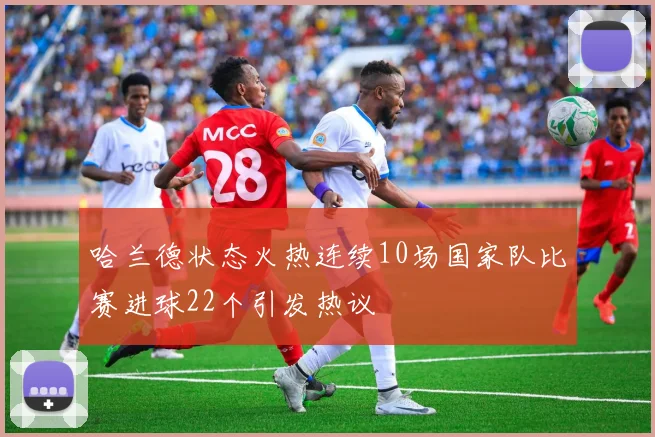 哈兰德状态火热连续10场国家队比赛进球22个引发热议